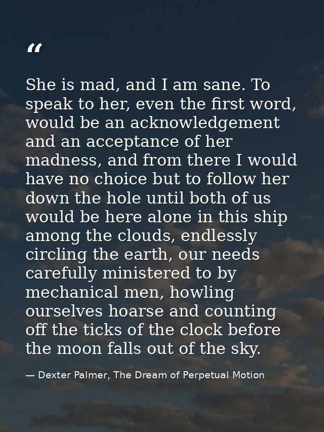 She is mad, and I am sane. To speak to her, even the first word, would be an acknowledgement and an acceptance of her ma — Dexter Palmer, The Dream of Perpetual Motion