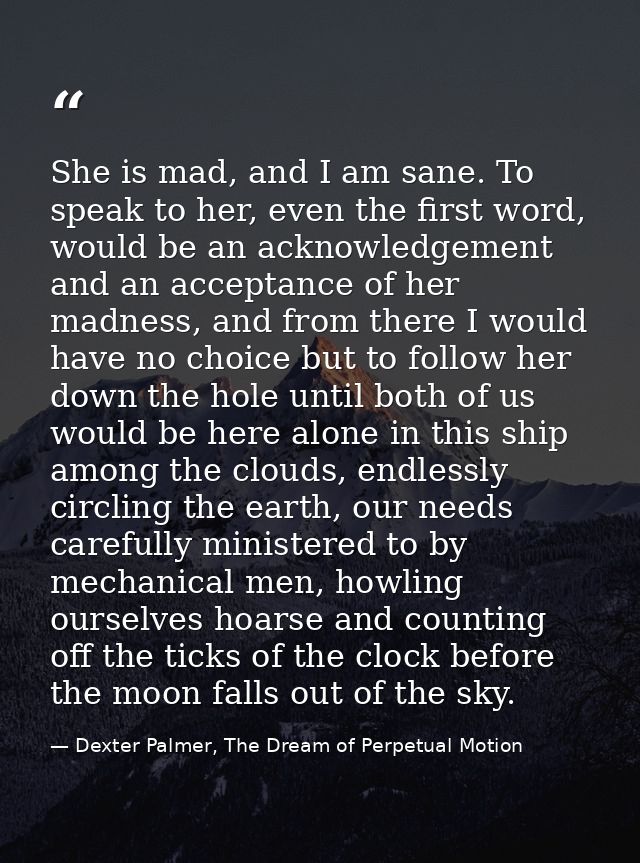 She is mad, and I am sane. To speak to her, even the first word, would be an acknowledgement and an acceptance of her ma — Dexter Palmer, The Dream of Perpetual Motion