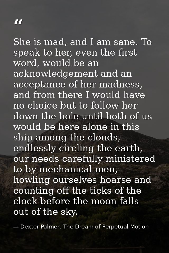 She is mad, and I am sane. To speak to her, even the first word, would be an acknowledgement and an acceptance of her ma — Dexter Palmer, The Dream of Perpetual Motion