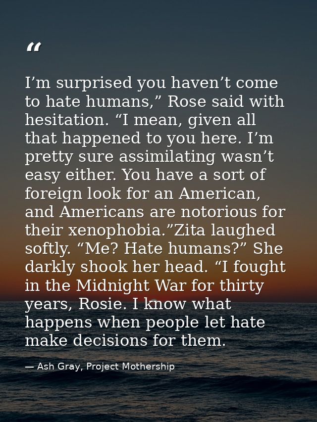 I’m surprised you haven’t come to hate humans,” Rose said with hesitation. “I mean, given all that happened to you here. — Ash Gray, Project Mothership