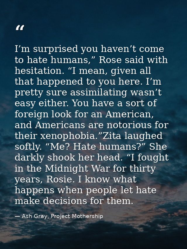 I’m surprised you haven’t come to hate humans,” Rose said with hesitation. “I mean, given all that happened to you here. — Ash Gray, Project Mothership