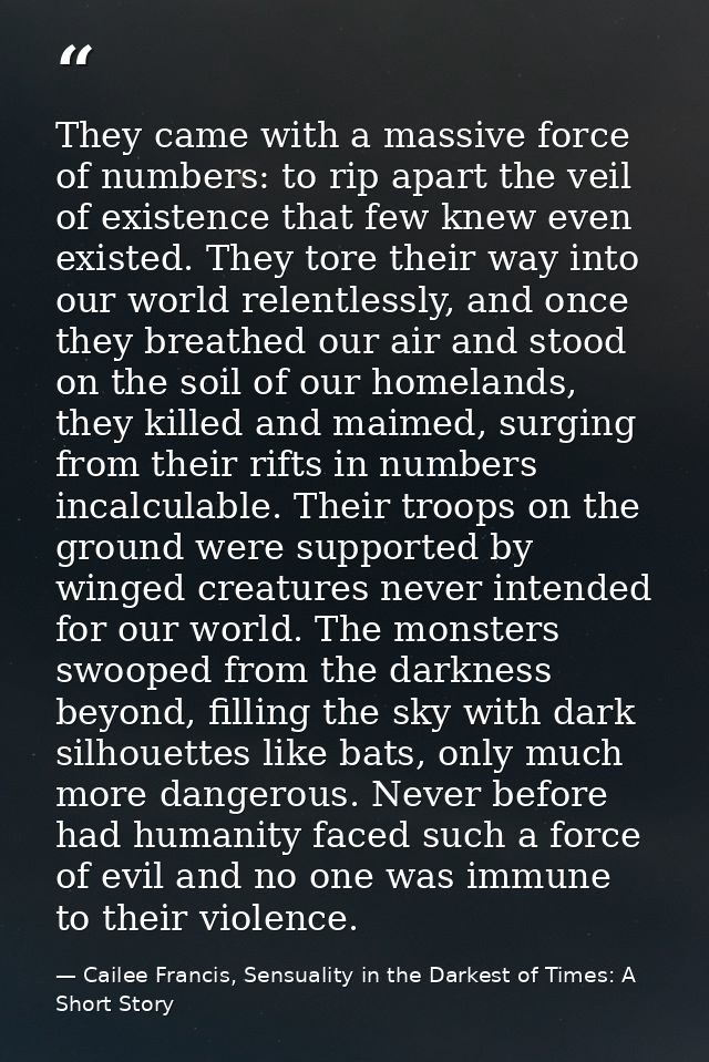 They came with a massive force of numbers: to rip apart the veil of existence that few knew even existed. They tore thei — Cailee Francis, Sensuality in the Darkest of Times: A Short Story