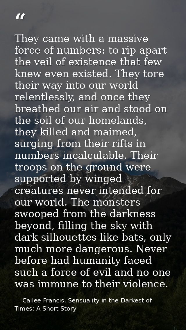 They came with a massive force of numbers: to rip apart the veil of existence that few knew even existed. They tore thei — Cailee Francis, Sensuality in the Darkest of Times: A Short Story