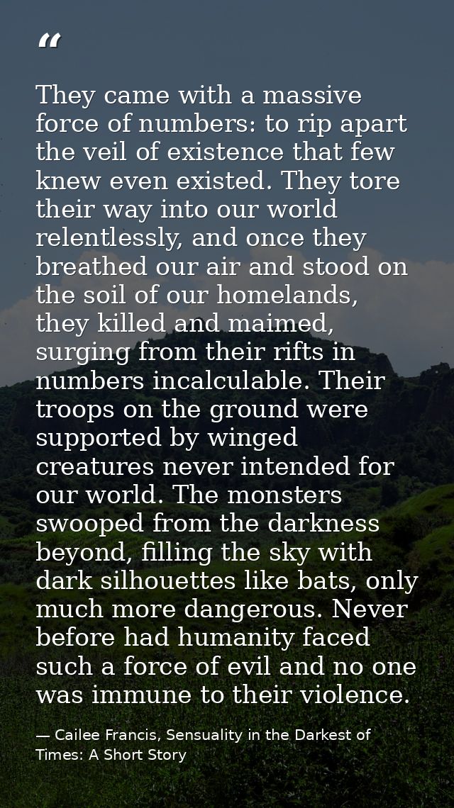 They came with a massive force of numbers: to rip apart the veil of existence that few knew even existed. They tore thei — Cailee Francis, Sensuality in the Darkest of Times: A Short Story