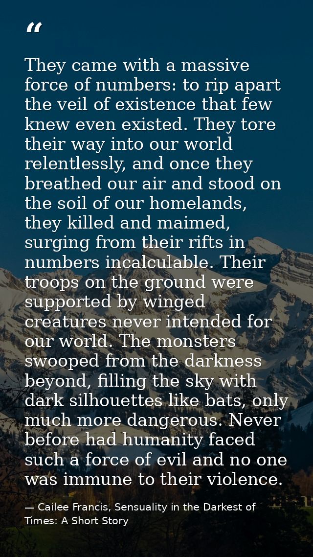 They came with a massive force of numbers: to rip apart the veil of existence that few knew even existed. They tore thei — Cailee Francis, Sensuality in the Darkest of Times: A Short Story