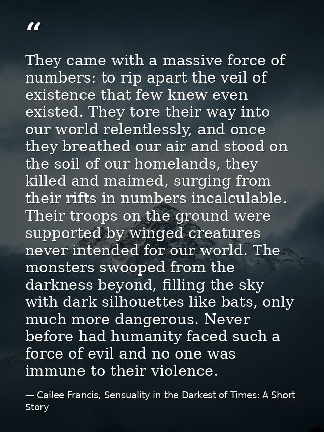 They came with a massive force of numbers: to rip apart the veil of existence that few knew even existed. They tore thei — Cailee Francis, Sensuality in the Darkest of Times: A Short Story