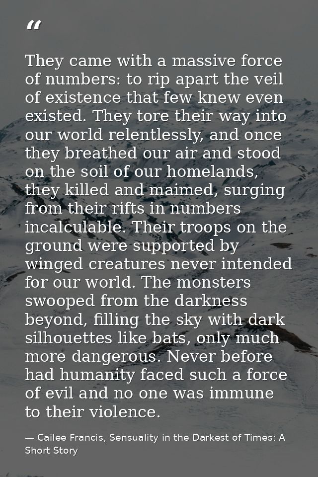 They came with a massive force of numbers: to rip apart the veil of existence that few knew even existed. They tore thei — Cailee Francis, Sensuality in the Darkest of Times: A Short Story