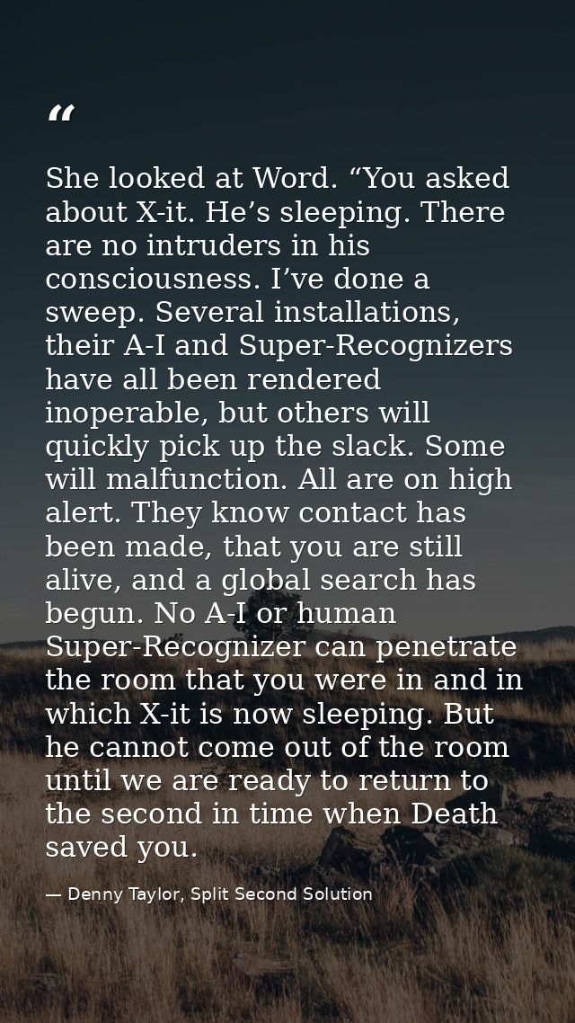 She looked at Word. “You asked about X-it. He’s sleeping. There are no intruders in his consciousness. I’ve done a sweep — Denny Taylor, Split Second Solution