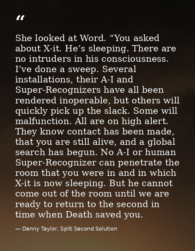 She looked at Word. “You asked about X-it. He’s sleeping. There are no intruders in his consciousness. I’ve done a sweep — Denny Taylor, Split Second Solution