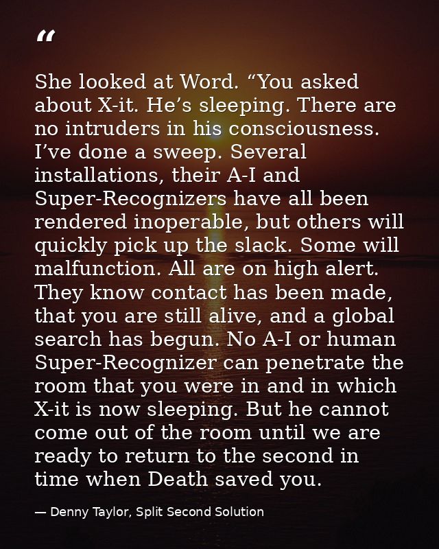 She looked at Word. “You asked about X-it. He’s sleeping. There are no intruders in his consciousness. I’ve done a sweep — Denny Taylor, Split Second Solution