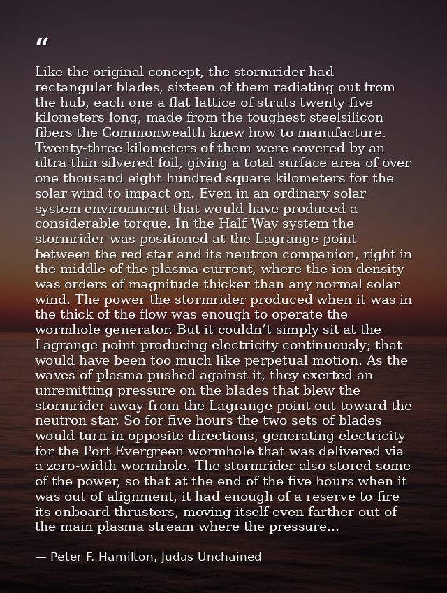 Like the original concept, the stormrider had rectangular blades, sixteen of them radiating out from the hub, each one a — Peter F. Hamilton, Judas Unchained