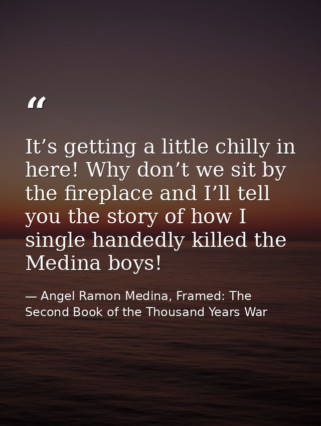 It’s getting a little chilly in here! Why don’t we sit by the fireplace and I’ll tell you the story of how I single hand — Angel Ramon Medina, Framed: The Second Book of the Thousand Years War