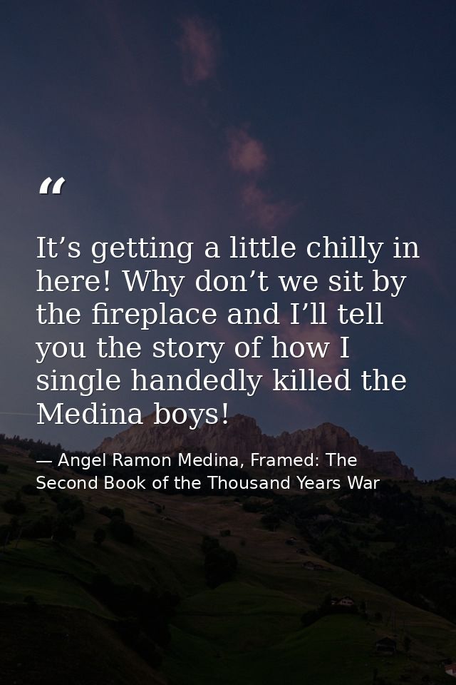 It’s getting a little chilly in here! Why don’t we sit by the fireplace and I’ll tell you the story of how I single hand — Angel Ramon Medina, Framed: The Second Book of the Thousand Years War