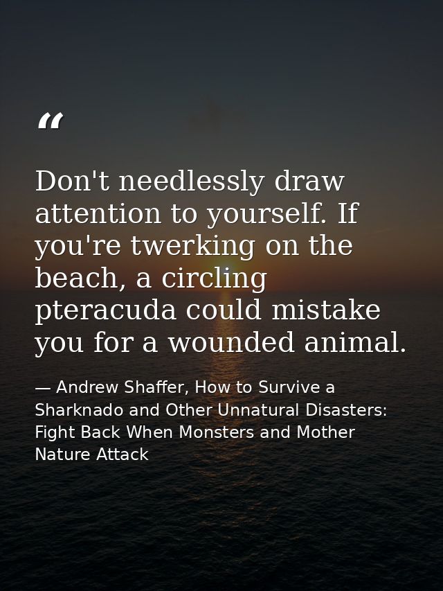 Don't needlessly draw attention to yourself. If you're twerking on the beach, a circling pteracuda could mistake you for — Andrew Shaffer, How to Survive a Sharknado and Other Unnatural Disasters: Fight Back When Monsters and Mother Nature Attack