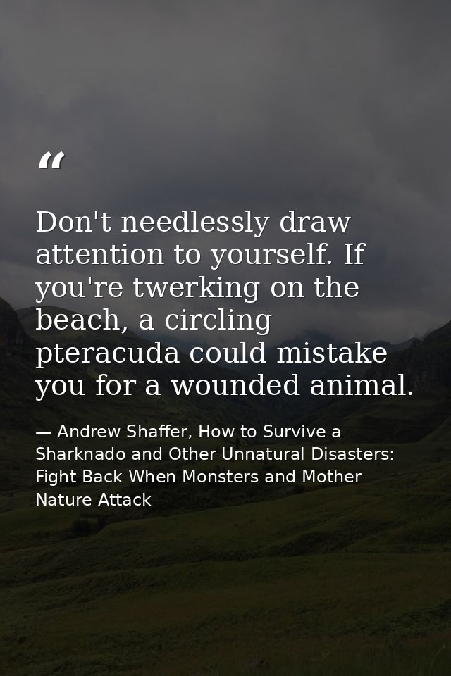 Don't needlessly draw attention to yourself. If you're twerking on the beach, a circling pteracuda could mistake you for — Andrew Shaffer, How to Survive a Sharknado and Other Unnatural Disasters: Fight Back When Monsters and Mother Nature Attack