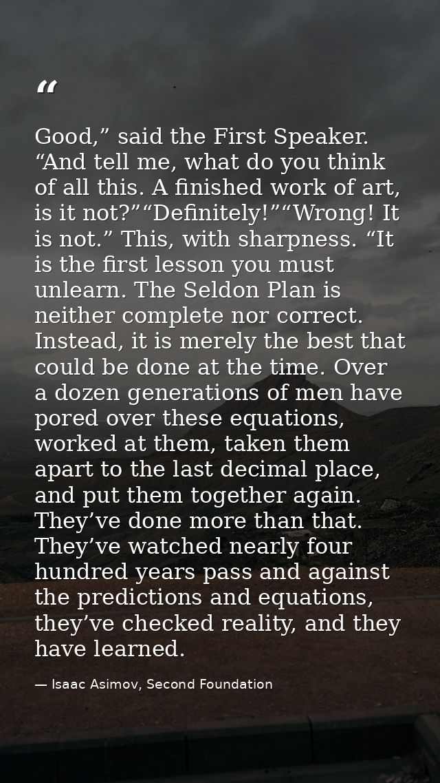 Good,” said the First Speaker. “And tell me, what do you think of all this. A finished work of art, is it not?”“Definite — Isaac Asimov, Second Foundation