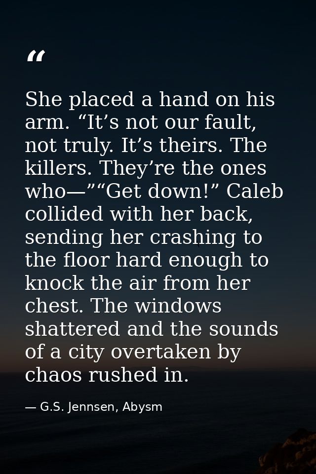 She placed a hand on his arm. “It’s not our fault, not truly. It’s theirs. The killers. They’re the ones who—”“Get down! — G.S. Jennsen, Abysm
