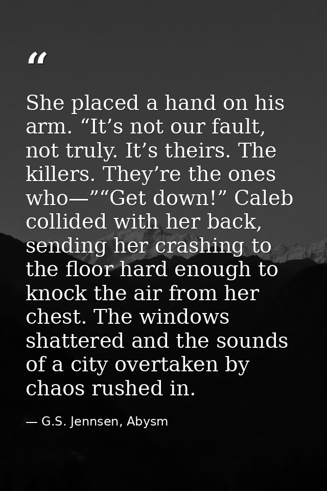 She placed a hand on his arm. “It’s not our fault, not truly. It’s theirs. The killers. They’re the ones who—”“Get down! — G.S. Jennsen, Abysm