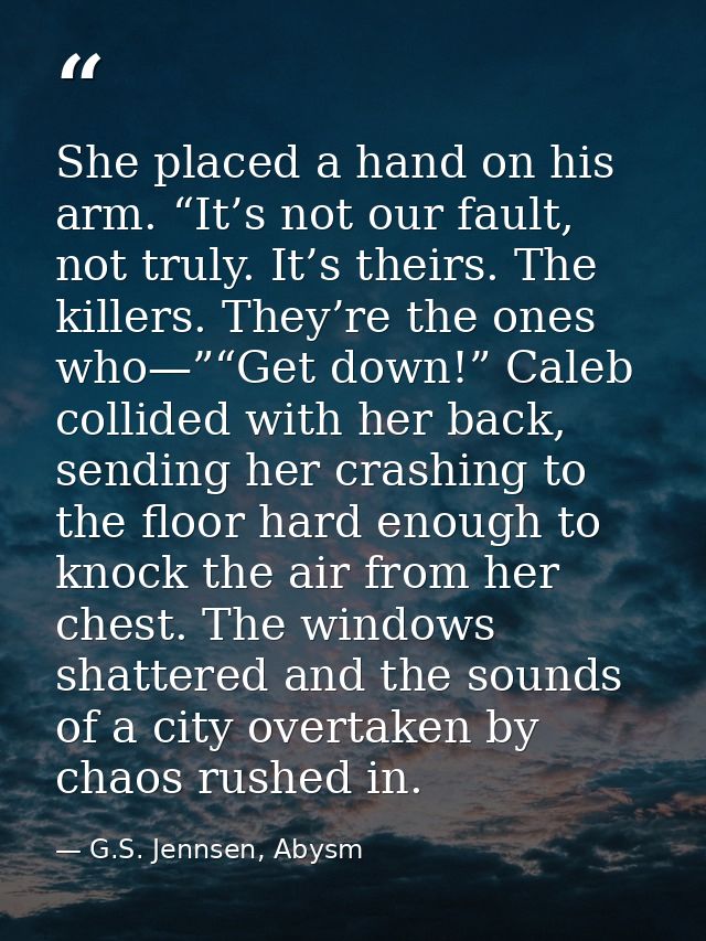 She placed a hand on his arm. “It’s not our fault, not truly. It’s theirs. The killers. They’re the ones who—”“Get down! — G.S. Jennsen, Abysm