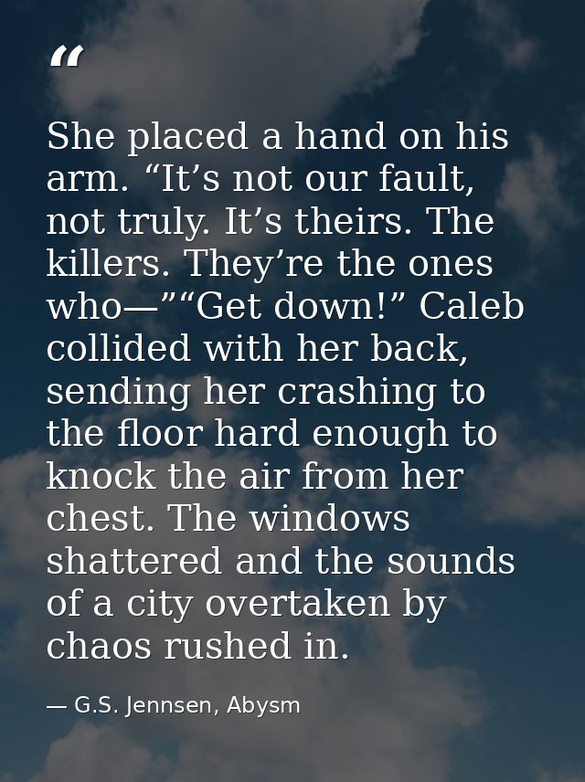 She placed a hand on his arm. “It’s not our fault, not truly. It’s theirs. The killers. They’re the ones who—”“Get down! — G.S. Jennsen, Abysm