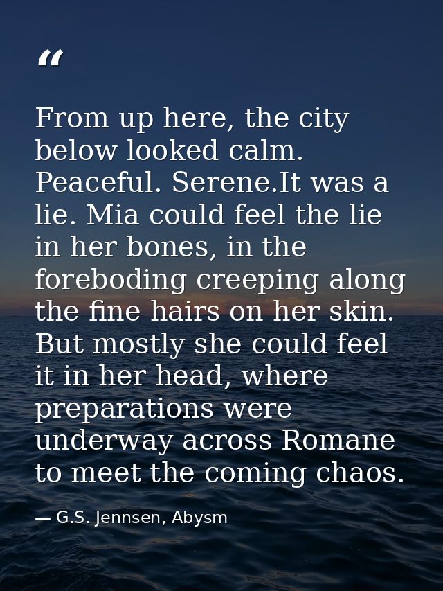 From up here, the city below looked calm. Peaceful. Serene.It was a lie. Mia could feel the lie in her bones, in the for — G.S. Jennsen, Abysm