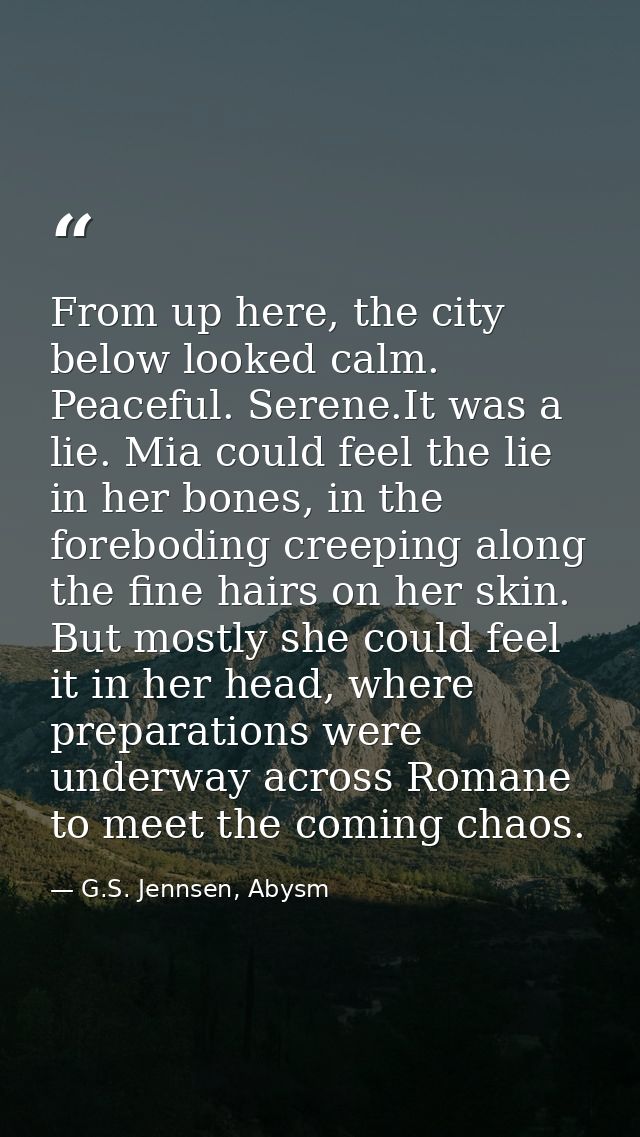 From up here, the city below looked calm. Peaceful. Serene.It was a lie. Mia could feel the lie in her bones, in the for — G.S. Jennsen, Abysm