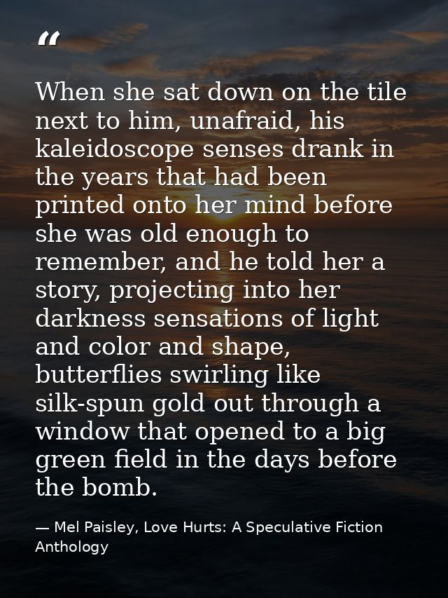 When she sat down on the tile next to him, unafraid, his kaleidoscope senses drank in the years that had been printed on — Mel Paisley, Love Hurts: A Speculative Fiction Anthology