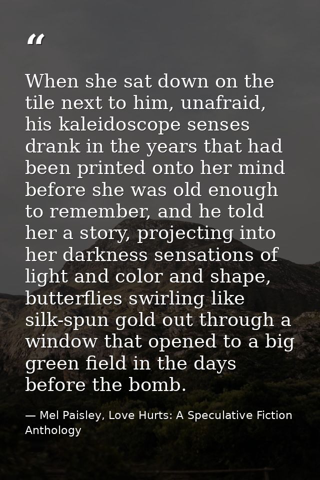 When she sat down on the tile next to him, unafraid, his kaleidoscope senses drank in the years that had been printed on — Mel Paisley, Love Hurts: A Speculative Fiction Anthology