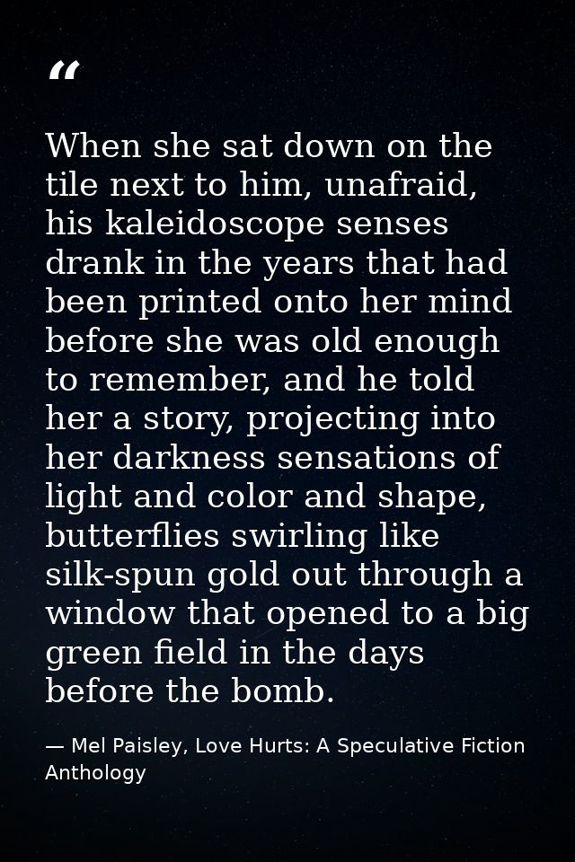 When she sat down on the tile next to him, unafraid, his kaleidoscope senses drank in the years that had been printed on — Mel Paisley, Love Hurts: A Speculative Fiction Anthology