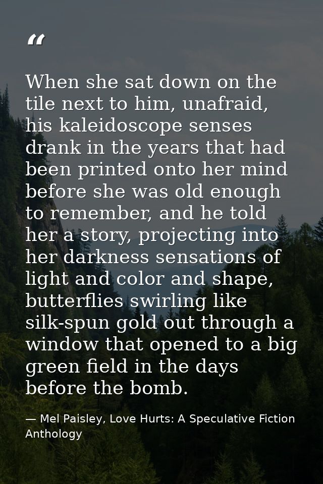 When she sat down on the tile next to him, unafraid, his kaleidoscope senses drank in the years that had been printed on — Mel Paisley, Love Hurts: A Speculative Fiction Anthology