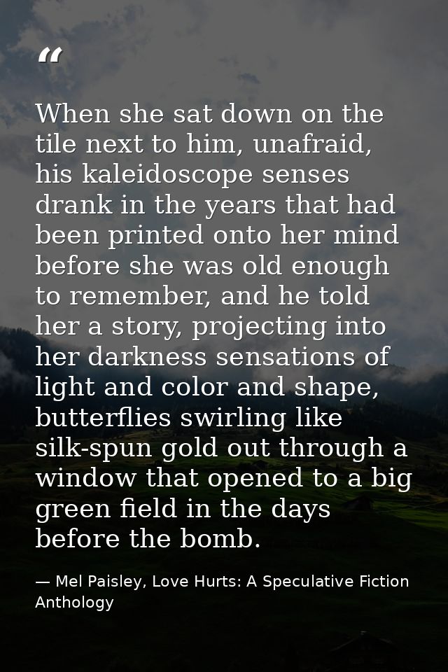 When she sat down on the tile next to him, unafraid, his kaleidoscope senses drank in the years that had been printed on — Mel Paisley, Love Hurts: A Speculative Fiction Anthology