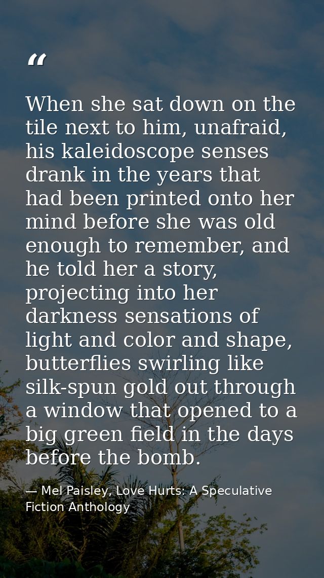 When she sat down on the tile next to him, unafraid, his kaleidoscope senses drank in the years that had been printed on — Mel Paisley, Love Hurts: A Speculative Fiction Anthology
