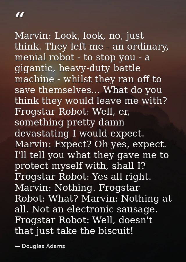 Marvin: Look, look, no, just think. They left me - an ordinary, menial robot - to stop you - a gigantic, heavy-duty batt — Douglas Adams