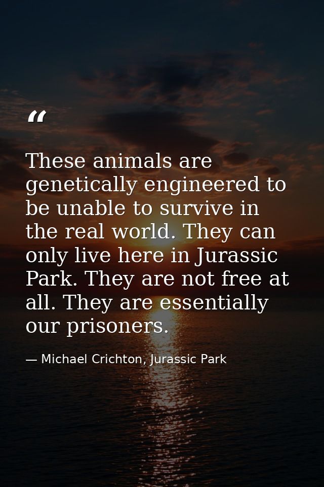 These animals are genetically engineered to be unable to survive in the real world. They can only live here in Jurassic  — Michael Crichton, Jurassic Park