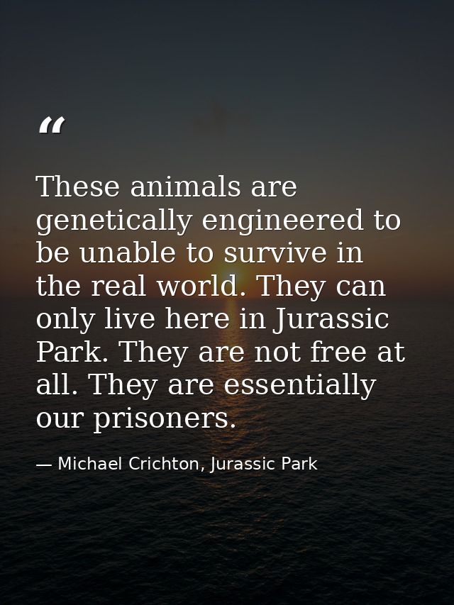 These animals are genetically engineered to be unable to survive in the real world. They can only live here in Jurassic  — Michael Crichton, Jurassic Park