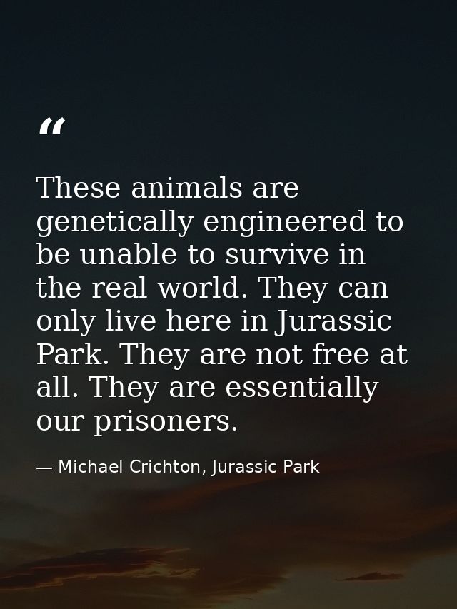 These animals are genetically engineered to be unable to survive in the real world. They can only live here in Jurassic  — Michael Crichton, Jurassic Park