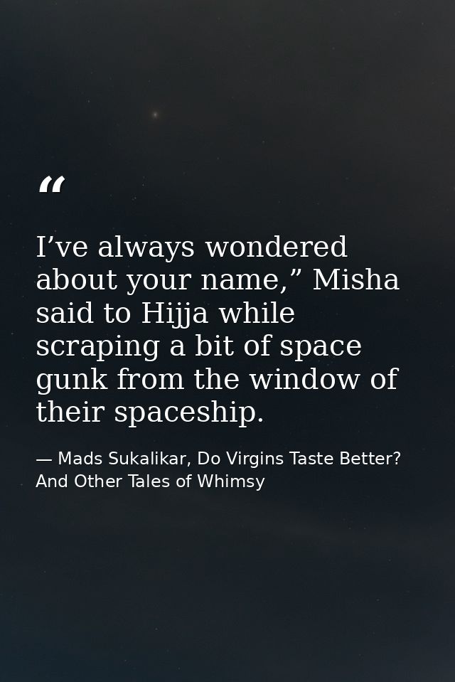 I’ve always wondered about your name,” Misha said to Hijja while scraping a bit of space gunk from the window of their s — Mads Sukalikar, Do Virgins Taste Better? And Other Tales of Whimsy