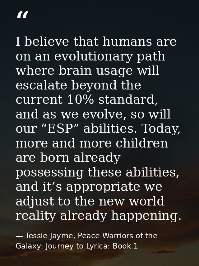 I believe that humans are on an evolutionary path where brain usage will escalate beyond the current 10% standard, and a — Tessie Jayme, Peace Warriors of the Galaxy: Journey to Lyrica: Book 1
