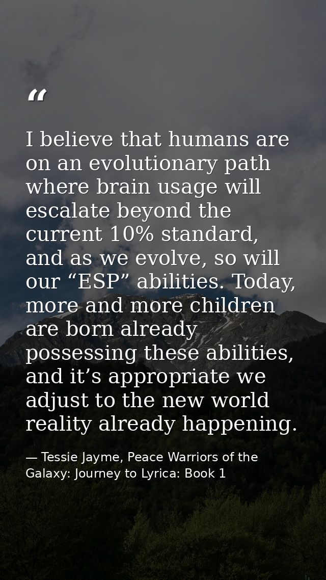I believe that humans are on an evolutionary path where brain usage will escalate beyond the current 10% standard, and a — Tessie Jayme, Peace Warriors of the Galaxy: Journey to Lyrica: Book 1