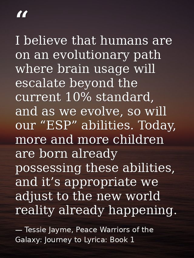 I believe that humans are on an evolutionary path where brain usage will escalate beyond the current 10% standard, and a — Tessie Jayme, Peace Warriors of the Galaxy: Journey to Lyrica: Book 1