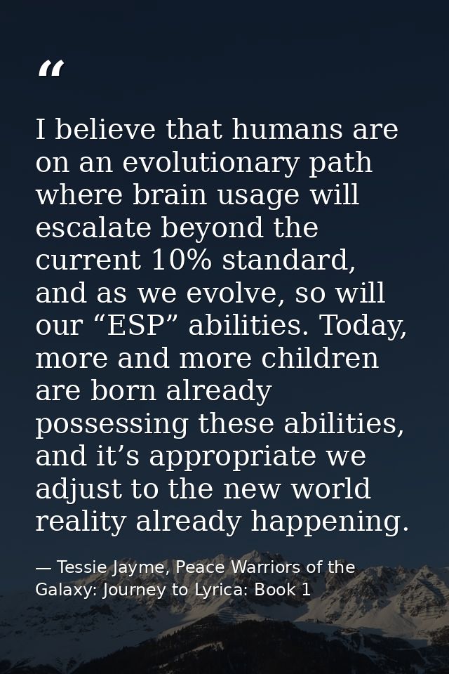 I believe that humans are on an evolutionary path where brain usage will escalate beyond the current 10% standard, and a — Tessie Jayme, Peace Warriors of the Galaxy: Journey to Lyrica: Book 1