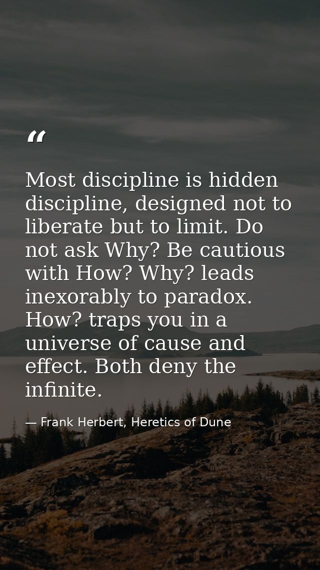 Most discipline is hidden discipline, designed not to liberate but to limit. Do not ask Why? Be cautious with How? Why?  — Frank Herbert, Heretics of Dune
