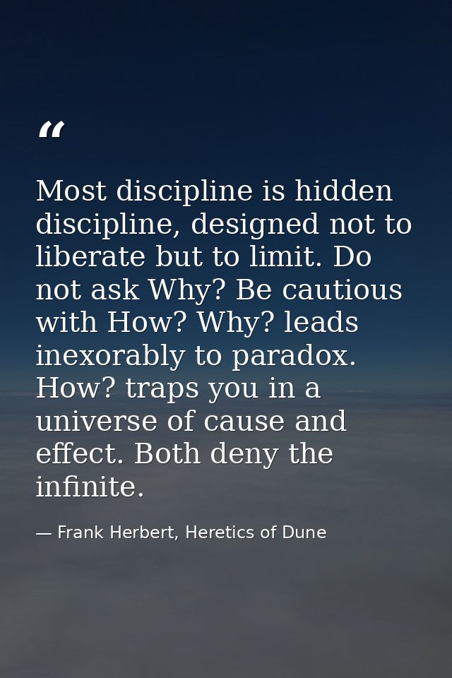 Most discipline is hidden discipline, designed not to liberate but to limit. Do not ask Why? Be cautious with How? Why?  — Frank Herbert, Heretics of Dune