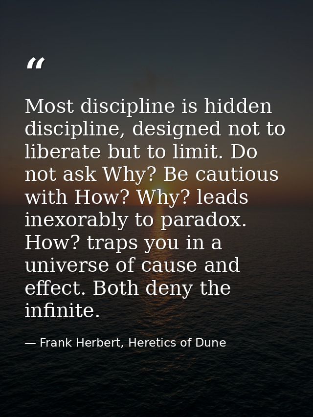 Most discipline is hidden discipline, designed not to liberate but to limit. Do not ask Why? Be cautious with How? Why?  — Frank Herbert, Heretics of Dune