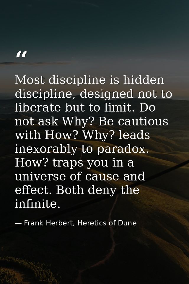 Most discipline is hidden discipline, designed not to liberate but to limit. Do not ask Why? Be cautious with How? Why?  — Frank Herbert, Heretics of Dune