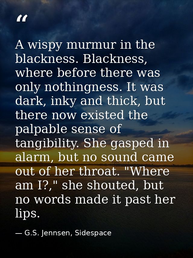 A wispy murmur in the blackness. Blackness, where before there was only nothingness. It was dark, inky and thick, but th — G.S. Jennsen, Sidespace