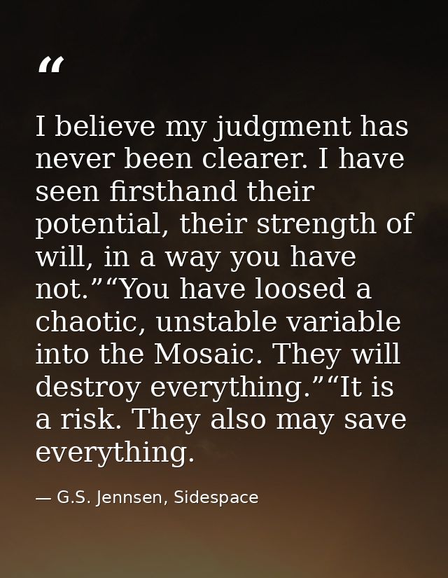I believe my judgment has never been clearer. I have seen firsthand their potential, their strength of will, in a way yo — G.S. Jennsen, Sidespace