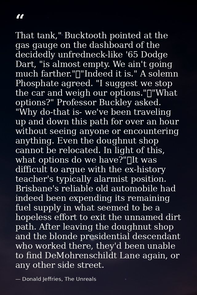 That tank," Bucktooth pointed at the gas gauge on the dashboard of the decidedly unfredneck-like '65 Dodge Dart, "is alm — Donald Jeffries, The Unreals