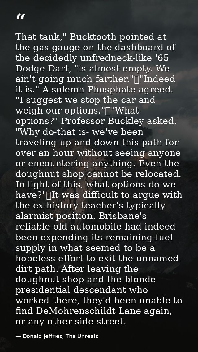 That tank," Bucktooth pointed at the gas gauge on the dashboard of the decidedly unfredneck-like '65 Dodge Dart, "is alm — Donald Jeffries, The Unreals