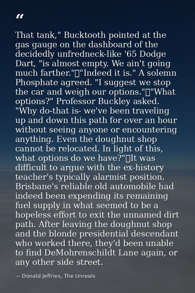That tank," Bucktooth pointed at the gas gauge on the dashboard of the decidedly unfredneck-like '65 Dodge Dart, "is alm — Donald Jeffries, The Unreals